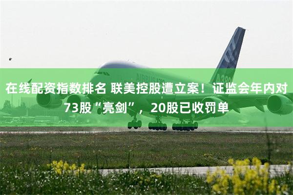 在线配资指数排名 联美控股遭立案！证监会年内对73股“亮剑”，20股已收罚单