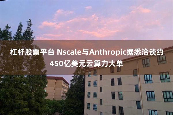 杠杆股票平台 Nscale与Anthropic据悉洽谈约450亿美元云算力大单