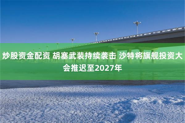 炒股资金配资 胡塞武装持续袭击 沙特将旗舰投资大会推迟至2027年