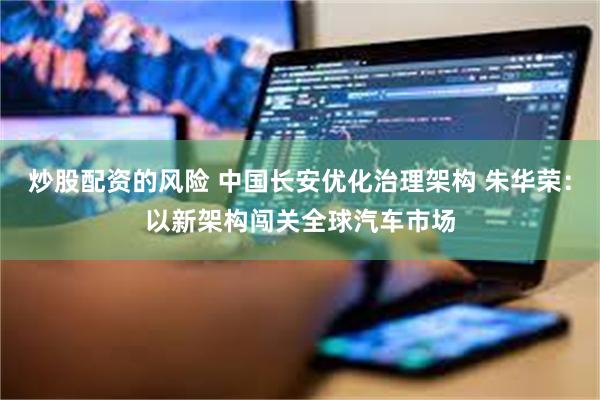 炒股配资的风险 中国长安优化治理架构 朱华荣：以新架构闯关全球汽车市场