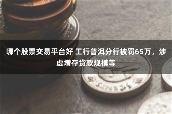 哪个股票交易平台好 工行普洱分行被罚65万，涉虚增存贷款规模等