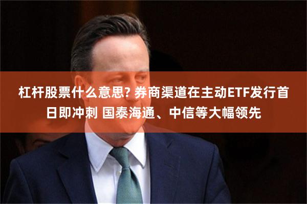 杠杆股票什么意思? 券商渠道在主动ETF发行首日即冲刺 国泰海通、中信等大幅领先