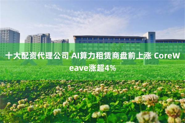 十大配资代理公司 AI算力租赁商盘前上涨 CoreWeave涨超4%