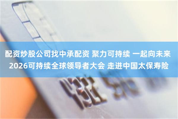 配资炒股公司找中承配资 聚力可持续 一起向未来 2026可持续全球领导者大会 走进中国太保寿险
