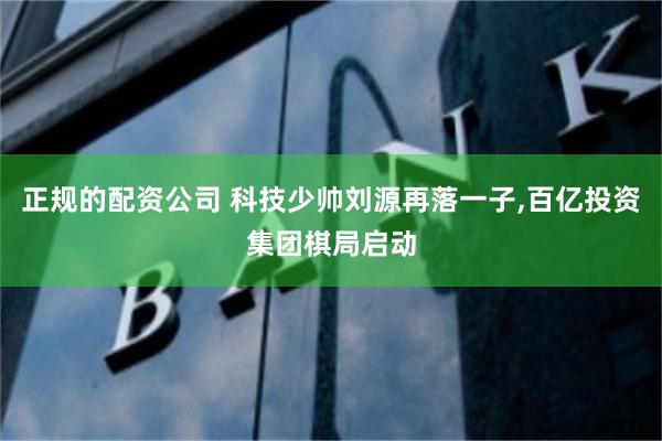 正规的配资公司 科技少帅刘源再落一子,百亿投资集团棋局启动